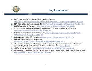 Key References
1. EDAC – Enterprise Data Architecture Committee Charter
http://portal cdcr ca gov/Admin/eis/pmo/ea/Team/Shared%20Documents/Enterprise%20Data%http://portal.cdcr.ca.gov/Admin/eis/pmo/ea/Team/Shared%20Documents/Enterprise%20Data%
2. FEA Data Reference Model Version 2.0 http://www.whitehouse.gov/omb/asset.aspx?AssetId=561
3. DAMA International Foundation http://www.dama.org/i4a/pages/index.cfm?pageid=1
4. A Call to Action for State Government: Guidance for Opening the Doors to State Data
http://www nascio org/publications/index cfm#118http://www.nascio.org/publications/index.cfm#118
5. Data Governance Part I: Data Governance www.nascio.org/publications/documents/NASCIO-
DataGovernance-Part1.pdf - 2009-02-06
6. Data Governance Part II: Maturity www.nascio.org/publications/researchBriefs.cfm
7 Data Governance Part III: Frameworks7. Data Governance Part III: Frameworks
www.nascio.org/publications/researchBriefsSubject2.cfm?category=14
8. The purpose of Data.gov is to increase public access to high value, machine readable datasets
generated by the Executive Branch of the Federal Government www.data.gov
9. California Logical Model www.cdcr.ca.gov/News/reentry slideshow/logic model.pdfg g / / y_ / g _ p
10. Little Hoover Commission Report: “A New Legacy System: Using Technology to Driver Performance…”
http://www.lhc.ca.gov/studies/193/report193.html
6
 