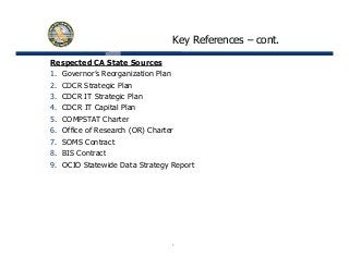 Key References – cont.
Respected CA State Sources
1. Governor’s Reorganization Plan
2 CDCR Strategic Plan2. CDCR Strategic Plan
3. CDCR IT Strategic Plan
4. CDCR IT Capital Plan
5 COMPSTAT Charter5. COMPSTAT Charter
6. Office of Research (OR) Charter
7. SOMS Contract
8 BIS C t t8. BIS Contract
9. OCIO Statewide Data Strategy Report
7
 