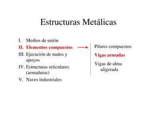Estructuras Metálicas
I. Medios de unión
II. Elementos compuestos
III. Ejecución de nudos y
apoyos
IV. Estructuras reticulares
(armaduras)
V. Naves industriales
Pilares compuestos
Vigas armadas
Vigas de alma
aligerada
 