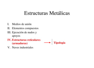 Estructuras Metálicas
I. Medios de unión
II. Elementos compuestos
III. Ejecución de nudos y
apoyos
IV. Estructuras reticulares
(armaduras)
V. Naves industriales
Tipología
 