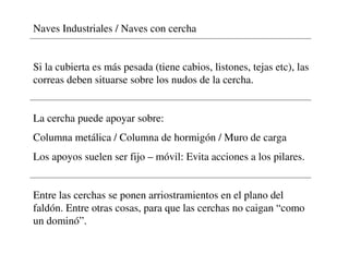 Naves Industriales / Naves con cercha
Si la cubierta es más pesada (tiene cabios, listones, tejas etc), las
correas deben situarse sobre los nudos de la cercha.
La cercha puede apoyar sobre:
Columna metálica / Columna de hormigón / Muro de carga
Los apoyos suelen ser fijo – móvil: Evita acciones a los pilares.
Entre las cerchas se ponen arriostramientos en el plano del
faldón. Entre otras cosas, para que las cerchas no caigan “como
un dominó”.
 