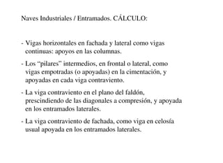 Naves Industriales / Entramados. CÁLCULO:
- Vigas horizontales en fachada y lateral como vigas
continuas: apoyos en las columnas.
- Los “pilares” intermedios, en frontal o lateral, como
vigas empotradas (o apoyadas) en la cimentación, y
apoyadas en cada viga contraviento.
- La viga contraviento en el plano del faldón,
prescindiendo de las diagonales a compresión, y apoyada
en los entramados laterales.
- La viga contraviento de fachada, como viga en celosía
usual apoyada en los entramados laterales.
 
