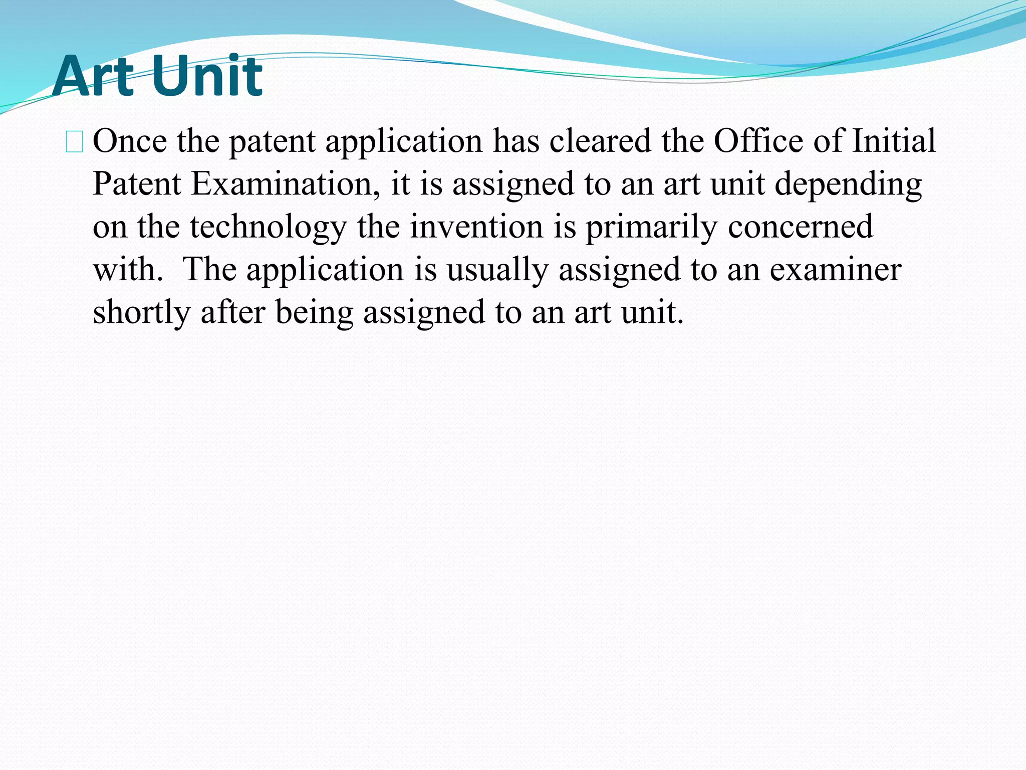 Art Unit 
Once the patent application has cleared the Office of Initial 
Patent Examination, it is assigned to an art unit depending 
on the technology the invention is primarily concerned 
with. The application is usually assigned to an examiner 
shortly after being assigned to an art unit. 
 