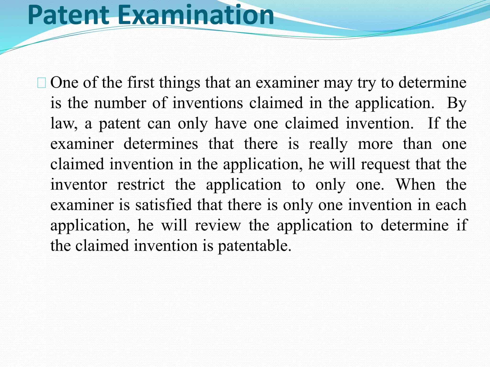 Patent Examination 
One of the first things that an examiner may try to determine 
is the number of inventions claimed in the application. By 
law, a patent can only have one claimed invention. If the 
examiner determines that there is really more than one 
claimed invention in the application, he will request that the 
inventor restrict the application to only one. When the 
examiner is satisfied that there is only one invention in each 
application, he will review the application to determine if 
the claimed invention is patentable. 
 