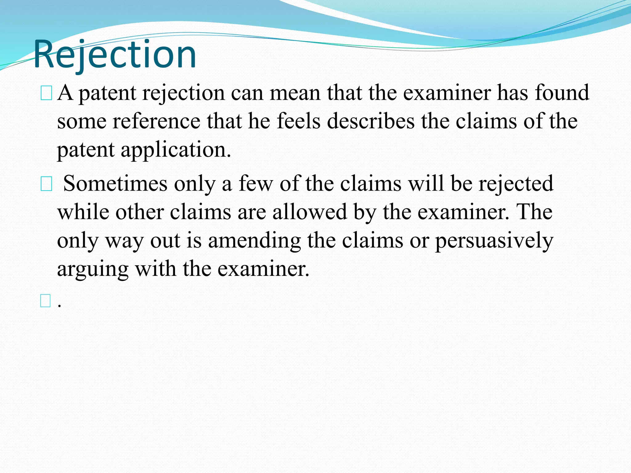 Rejection 
A patent rejection can mean that the examiner has found 
some reference that he feels describes the claims of the 
patent application. 
Sometimes only a few of the claims will be rejected 
while other claims are allowed by the examiner. The 
only way out is amending the claims or persuasively 
arguing with the examiner. 
. 
 