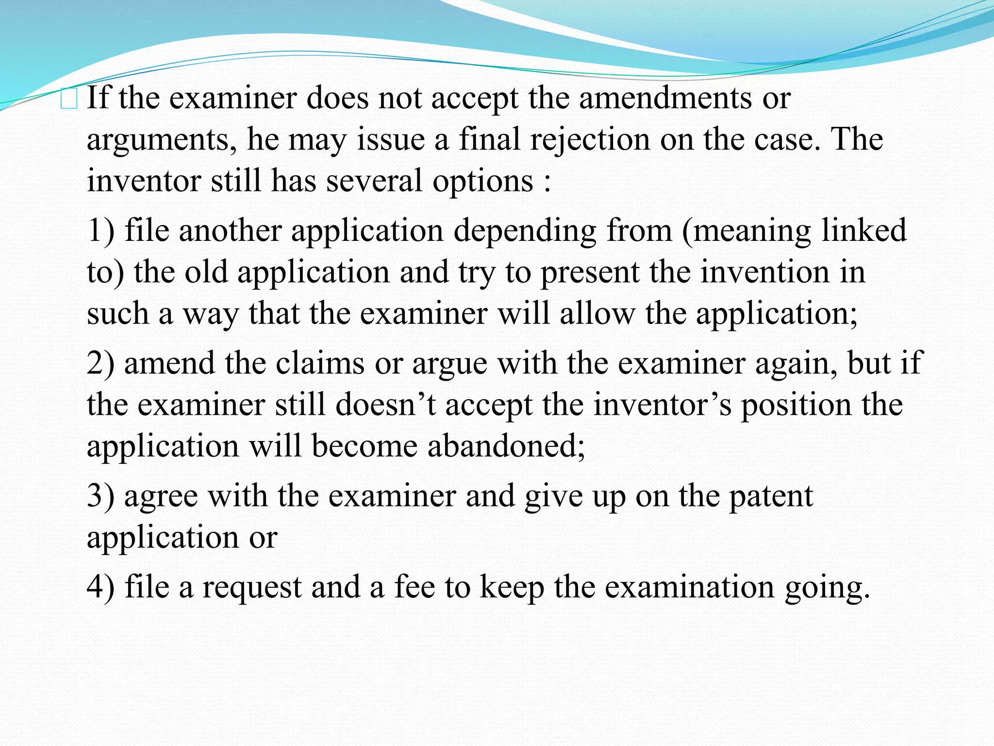 If the examiner does not accept the amendments or 
arguments, he may issue a final rejection on the case. The 
inventor still has several options : 
1) file another application depending from (meaning linked 
to) the old application and try to present the invention in 
such a way that the examiner will allow the application; 
2) amend the claims or argue with the examiner again, but if 
the examiner still doesn’t accept the inventor’s position the 
application will become abandoned; 
3) agree with the examiner and give up on the patent 
application or 
4) file a request and a fee to keep the examination going. 
 