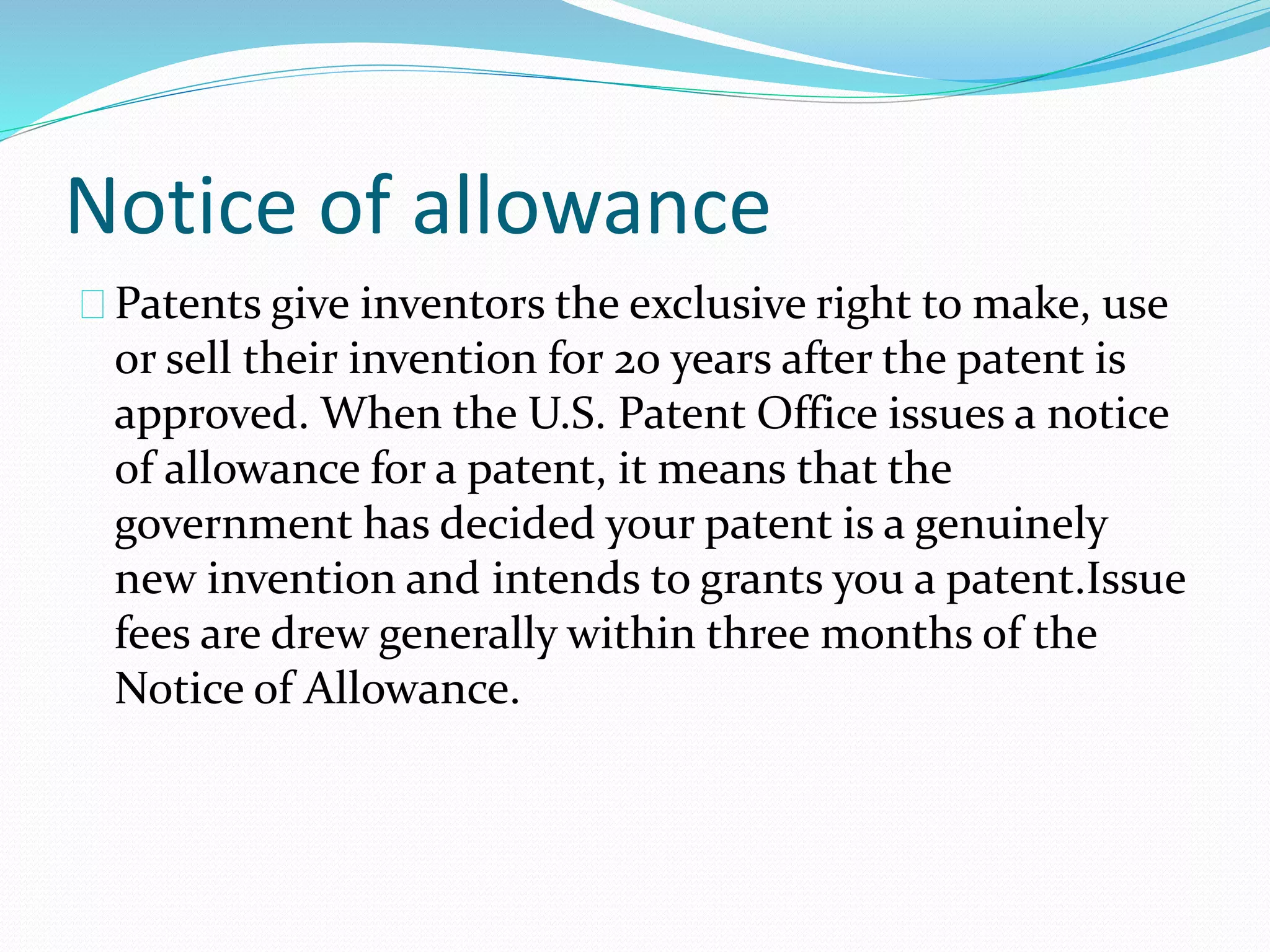 Notice of allowance 
Patents give inventors the exclusive right to make, use 
or sell their invention for 20 years after the patent is 
approved. When the U.S. Patent Office issues a notice 
of allowance for a patent, it means that the 
government has decided your patent is a genuinely 
new invention and intends to grants you a patent.Issue 
fees are drew generally within three months of the 
Notice of Allowance. 
 