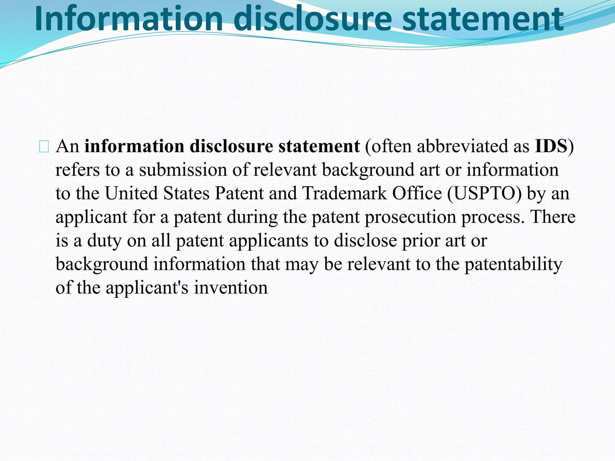 Information disclosure statement 
An information disclosure statement (often abbreviated as IDS) 
refers to a submission of relevant background art or information 
to the United States Patent and Trademark Office (USPTO) by an 
applicant for a patent during the patent prosecution process. There 
is a duty on all patent applicants to disclose prior art or 
background information that may be relevant to the patentability 
of the applicant's invention 
 