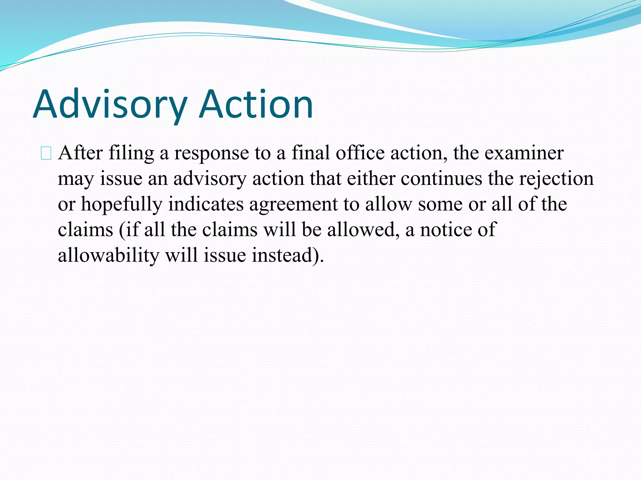 Advisory Action 
After filing a response to a final office action, the examiner 
may issue an advisory action that either continues the rejection 
or hopefully indicates agreement to allow some or all of the 
claims (if all the claims will be allowed, a notice of 
allowability will issue instead). 
 