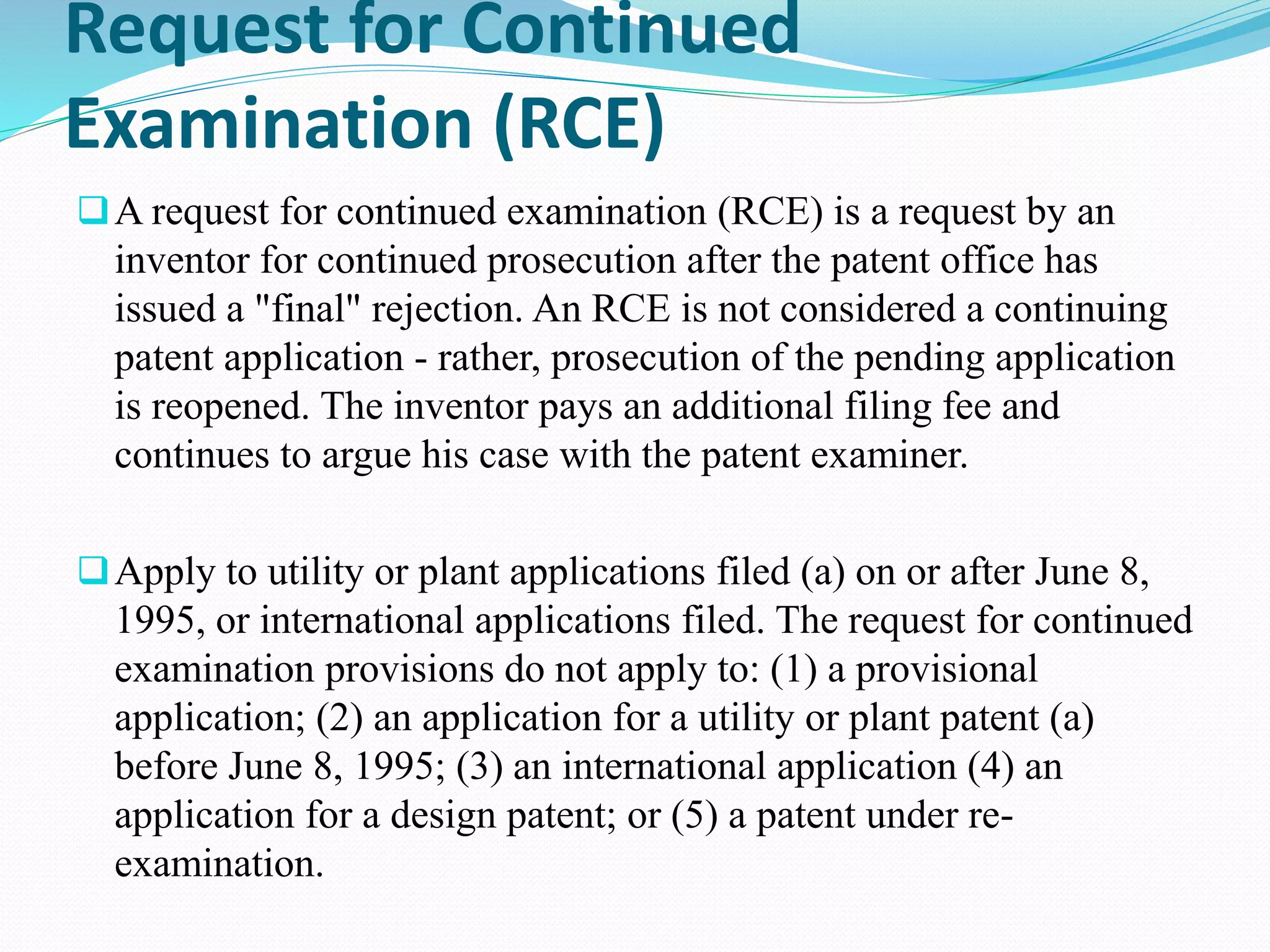 Request for Continued 
Examination (RCE) 
A request for continued examination (RCE) is a request by an 
inventor for continued prosecution after the patent office has 
issued a "final" rejection. An RCE is not considered a continuing 
patent application - rather, prosecution of the pending application 
is reopened. The inventor pays an additional filing fee and 
continues to argue his case with the patent examiner. 
Apply to utility or plant applications filed (a) on or after June 8, 
1995, or international applications filed. The request for continued 
examination provisions do not apply to: (1) a provisional 
application; (2) an application for a utility or plant patent (a) 
before June 8, 1995; (3) an international application (4) an 
application for a design patent; or (5) a patent under re-examination. 
 