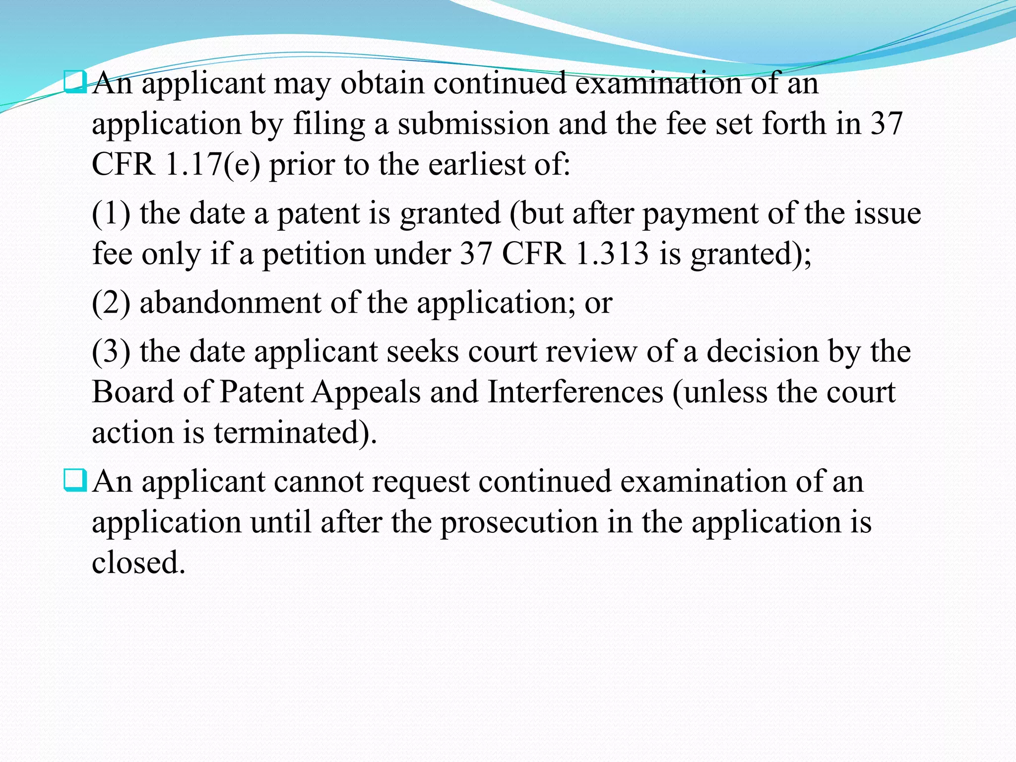 An applicant may obtain continued examination of an 
application by filing a submission and the fee set forth in 37 
CFR 1.17(e) prior to the earliest of: 
(1) the date a patent is granted (but after payment of the issue 
fee only if a petition under 37 CFR 1.313 is granted); 
(2) abandonment of the application; or 
(3) the date applicant seeks court review of a decision by the 
Board of Patent Appeals and Interferences (unless the court 
action is terminated). 
An applicant cannot request continued examination of an 
application until after the prosecution in the application is 
closed. 
 