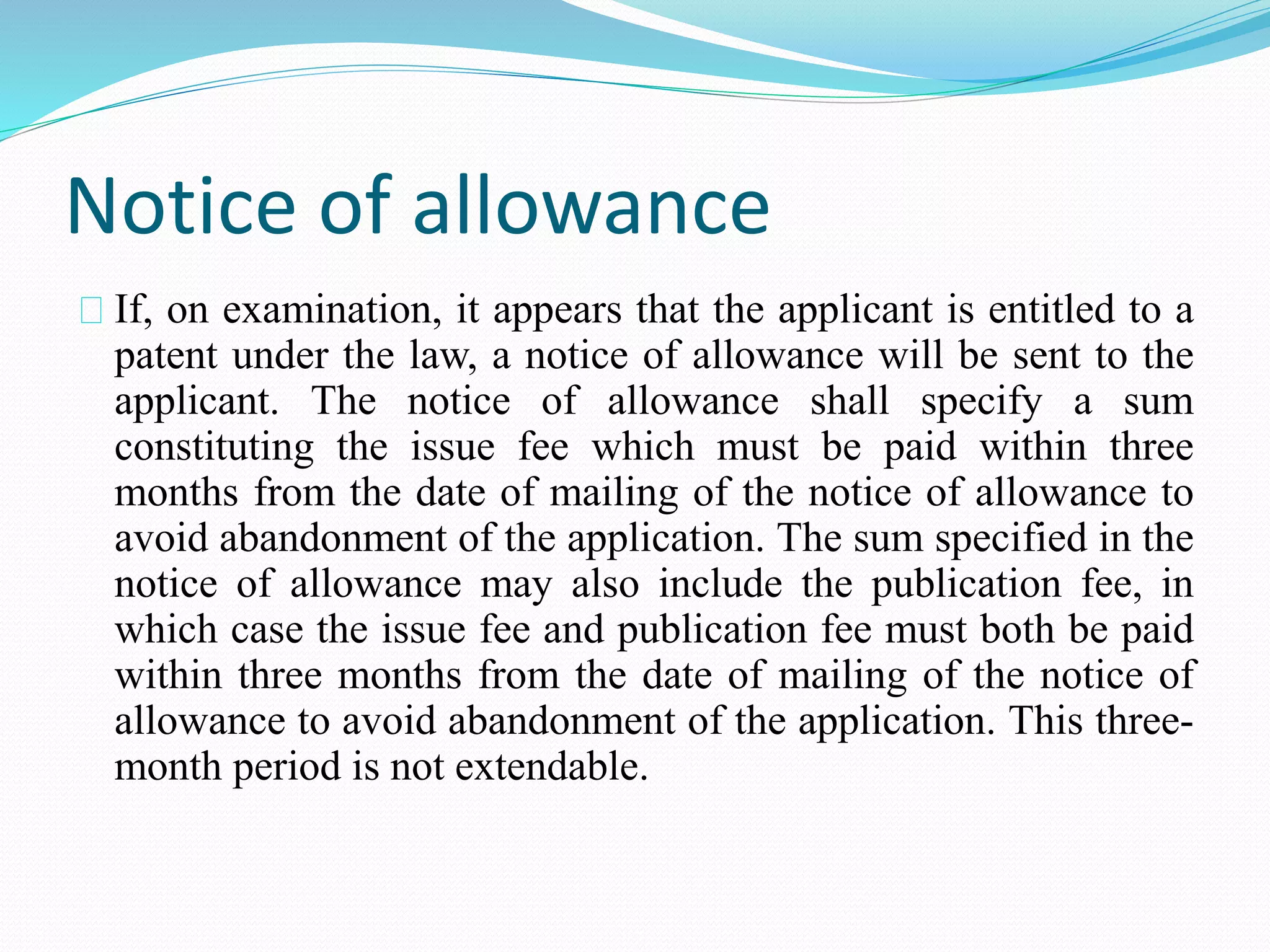 Notice of allowance 
If, on examination, it appears that the applicant is entitled to a 
patent under the law, a notice of allowance will be sent to the 
applicant. The notice of allowance shall specify a sum 
constituting the issue fee which must be paid within three 
months from the date of mailing of the notice of allowance to 
avoid abandonment of the application. The sum specified in the 
notice of allowance may also include the publication fee, in 
which case the issue fee and publication fee must both be paid 
within three months from the date of mailing of the notice of 
allowance to avoid abandonment of the application. This three-month 
period is not extendable. 
 