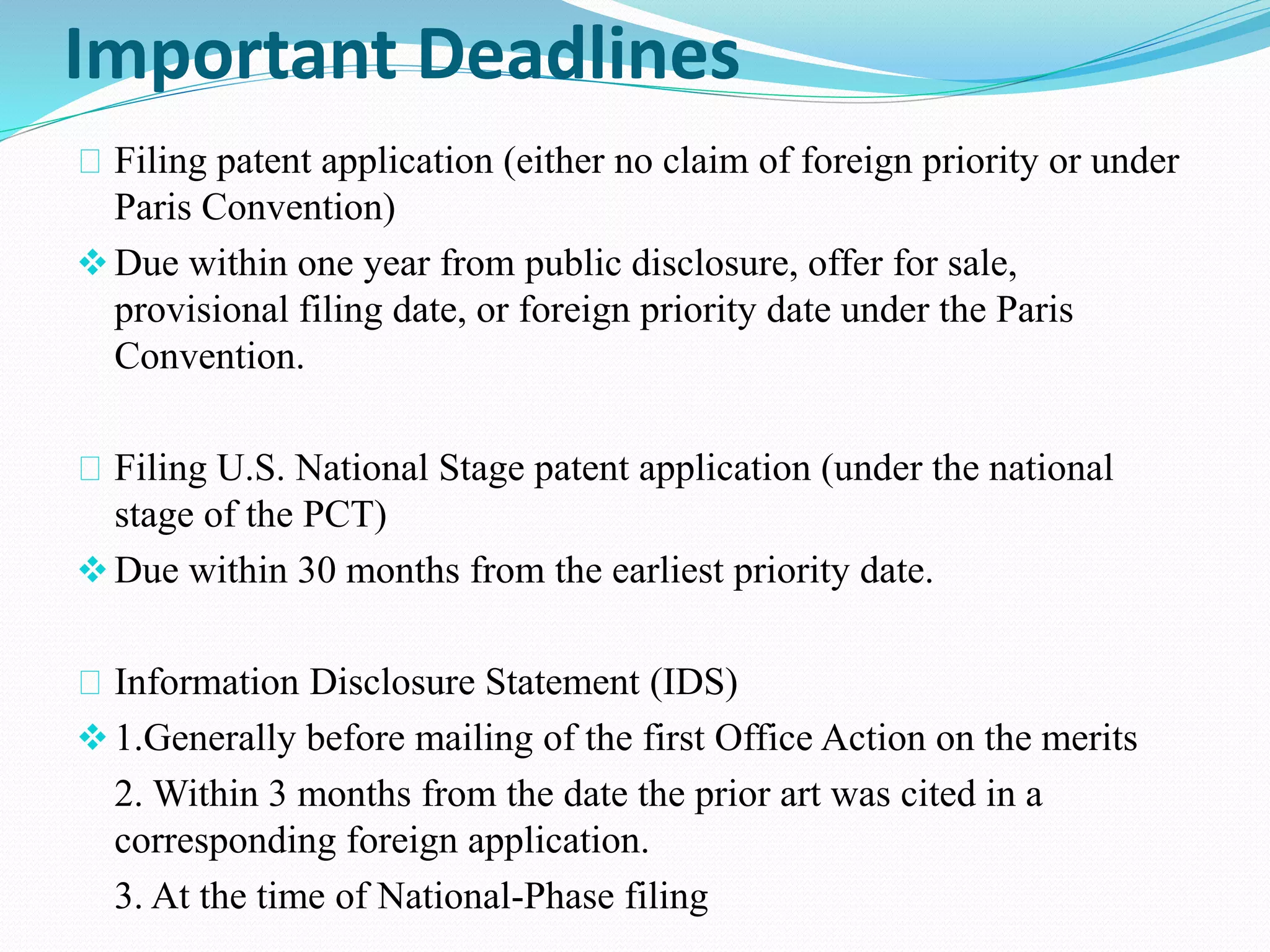 Important Deadlines 
Filing patent application (either no claim of foreign priority or under 
Paris Convention) 
 Due within one year from public disclosure, offer for sale, 
provisional filing date, or foreign priority date under the Paris 
Convention. 
Filing U.S. National Stage patent application (under the national 
stage of the PCT) 
 Due within 30 months from the earliest priority date. 
Information Disclosure Statement (IDS) 
 1.Generally before mailing of the first Office Action on the merits 
2. Within 3 months from the date the prior art was cited in a 
corresponding foreign application. 
3. At the time of National-Phase filing 
 