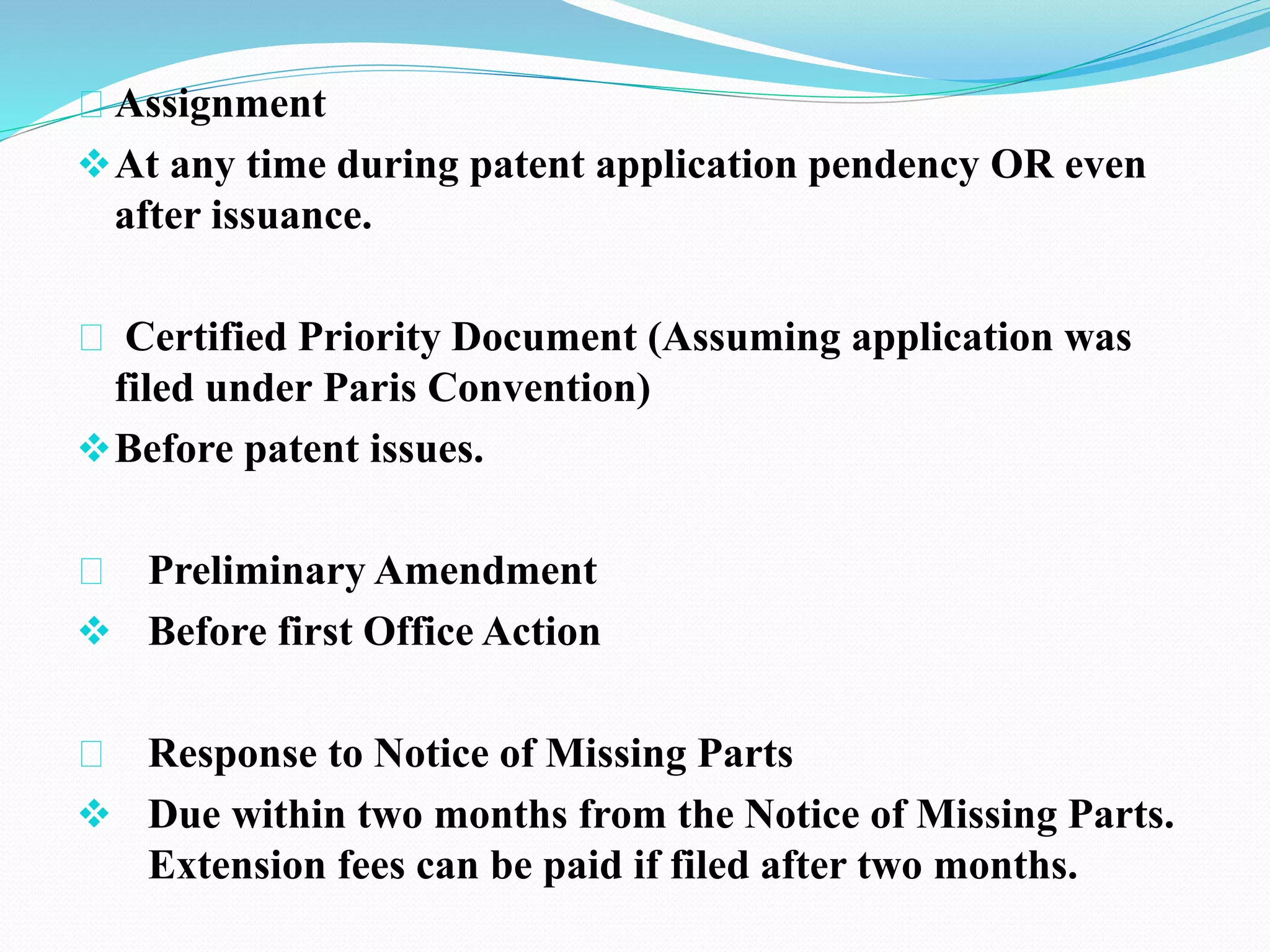 Assignment 
At any time during patent application pendency OR even 
after issuance. 
Certified Priority Document (Assuming application was 
filed under Paris Convention) 
Before patent issues. 
Preliminary Amendment 
 Before first Office Action 
Response to Notice of Missing Parts 
 Due within two months from the Notice of Missing Parts. 
Extension fees can be paid if filed after two months. 
 