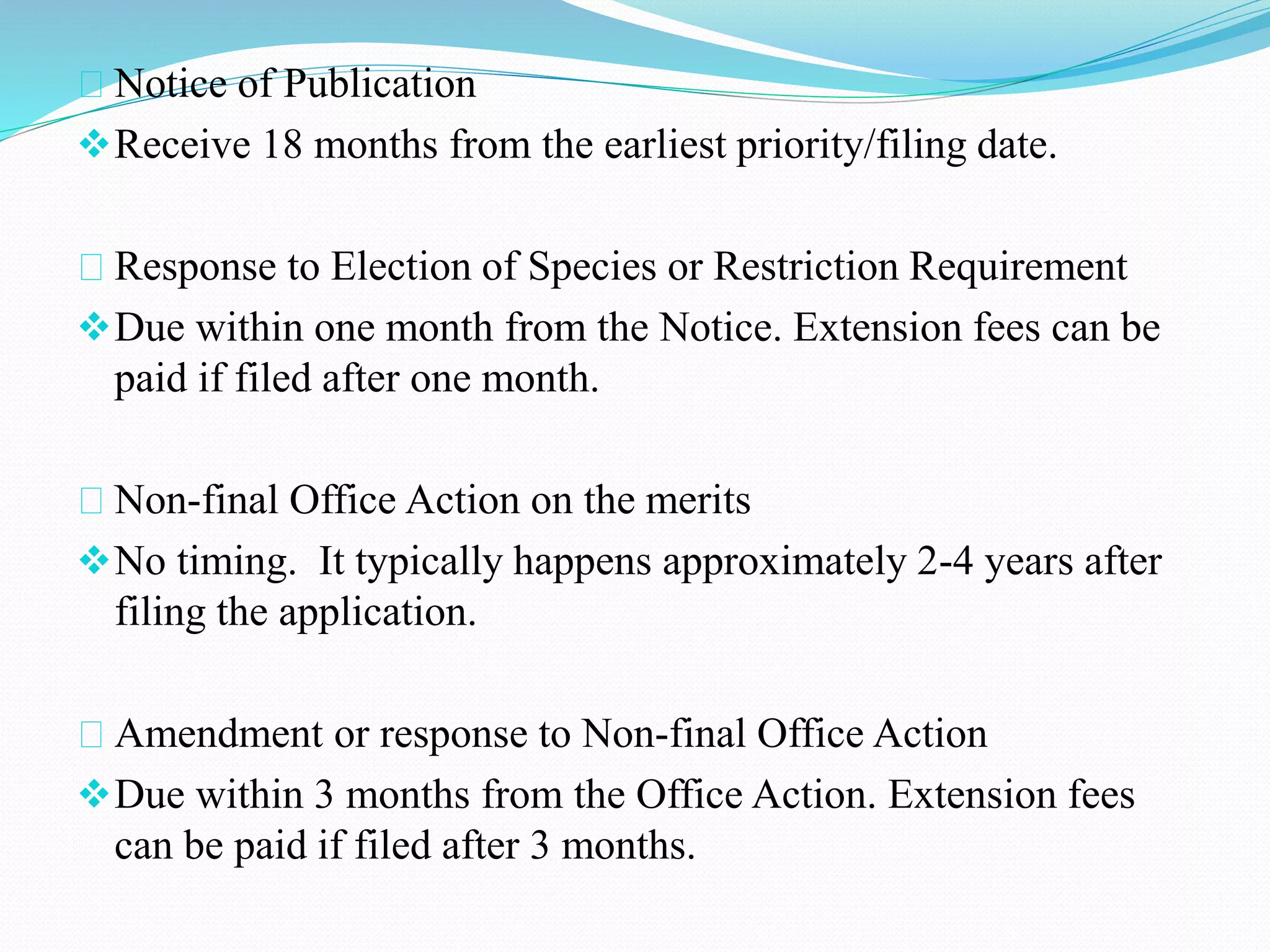 Notice of Publication 
Receive 18 months from the earliest priority/filing date. 
Response to Election of Species or Restriction Requirement 
Due within one month from the Notice. Extension fees can be 
paid if filed after one month. 
Non-final Office Action on the merits 
No timing. It typically happens approximately 2-4 years after 
filing the application. 
Amendment or response to Non-final Office Action 
Due within 3 months from the Office Action. Extension fees 
can be paid if filed after 3 months. 
 
