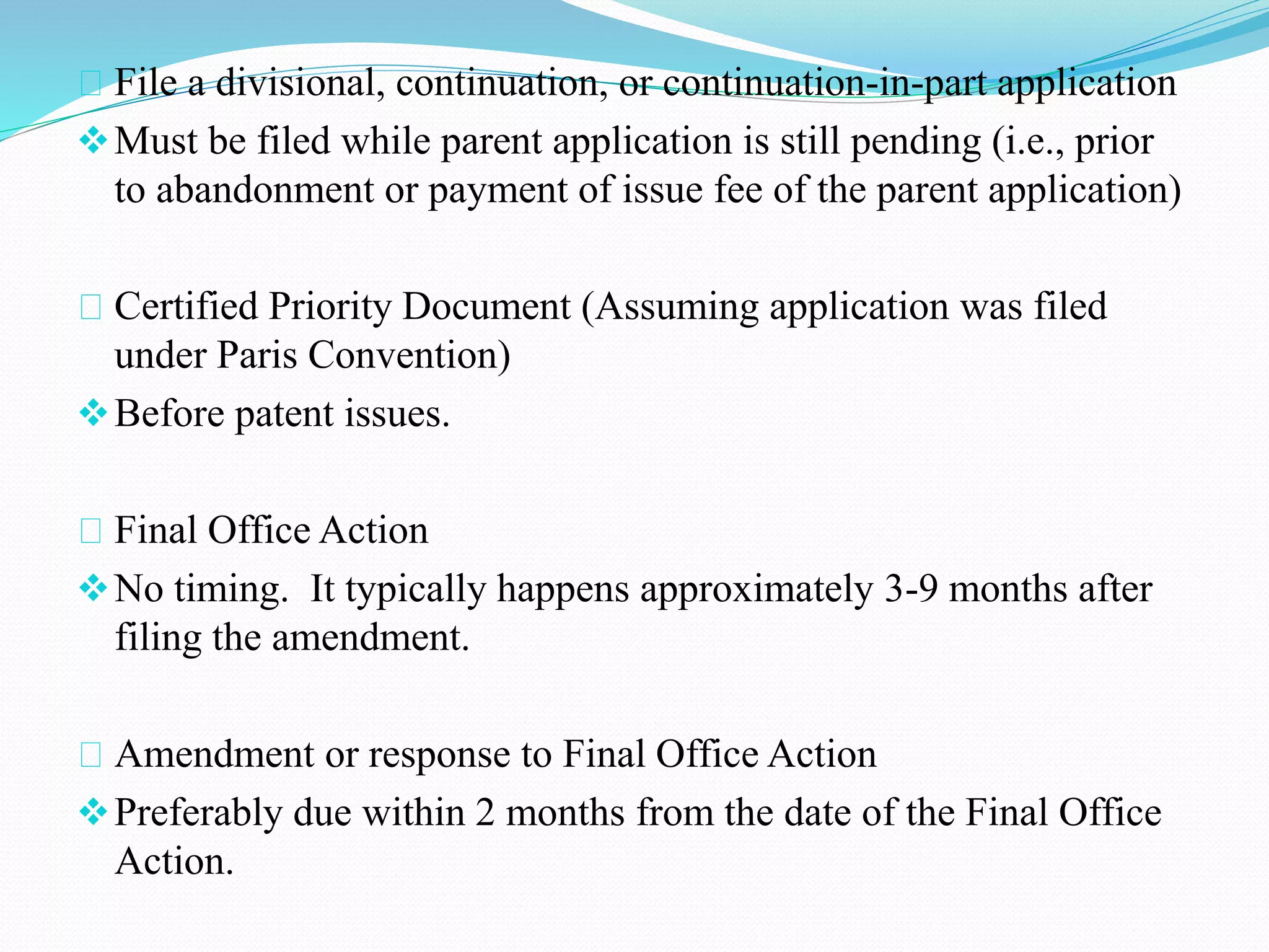 File a divisional, continuation, or continuation-in-part application 
Must be filed while parent application is still pending (i.e., prior 
to abandonment or payment of issue fee of the parent application) 
Certified Priority Document (Assuming application was filed 
under Paris Convention) 
Before patent issues. 
Final Office Action 
No timing. It typically happens approximately 3-9 months after 
filing the amendment. 
Amendment or response to Final Office Action 
Preferably due within 2 months from the date of the Final Office 
Action. 
 