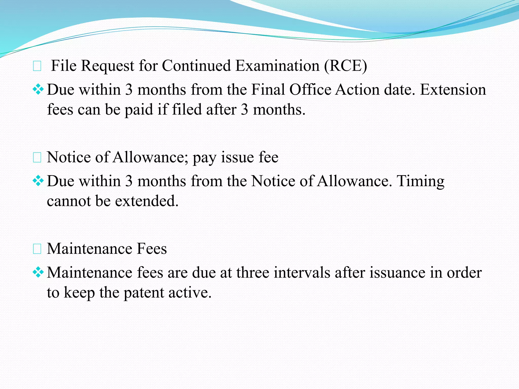 File Request for Continued Examination (RCE) 
Due within 3 months from the Final Office Action date. Extension 
fees can be paid if filed after 3 months. 
Notice of Allowance; pay issue fee 
Due within 3 months from the Notice of Allowance. Timing 
cannot be extended. 
Maintenance Fees 
Maintenance fees are due at three intervals after issuance in order 
to keep the patent active. 
 