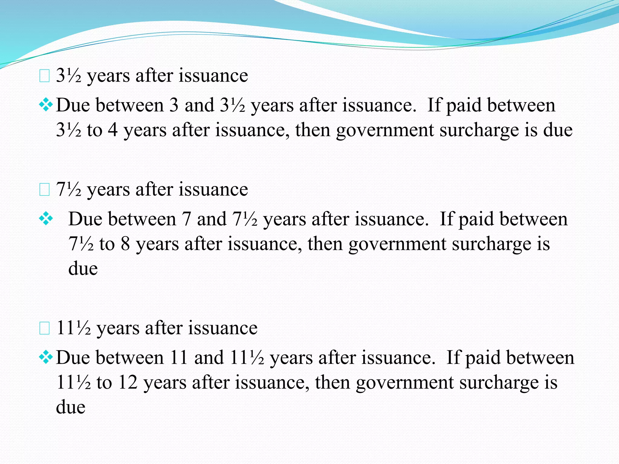 3½ years after issuance 
Due between 3 and 3½ years after issuance. If paid between 
3½ to 4 years after issuance, then government surcharge is due 
7½ years after issuance 
 Due between 7 and 7½ years after issuance. If paid between 
7½ to 8 years after issuance, then government surcharge is 
due 
11½ years after issuance 
Due between 11 and 11½ years after issuance. If paid between 
11½ to 12 years after issuance, then government surcharge is 
due 
 