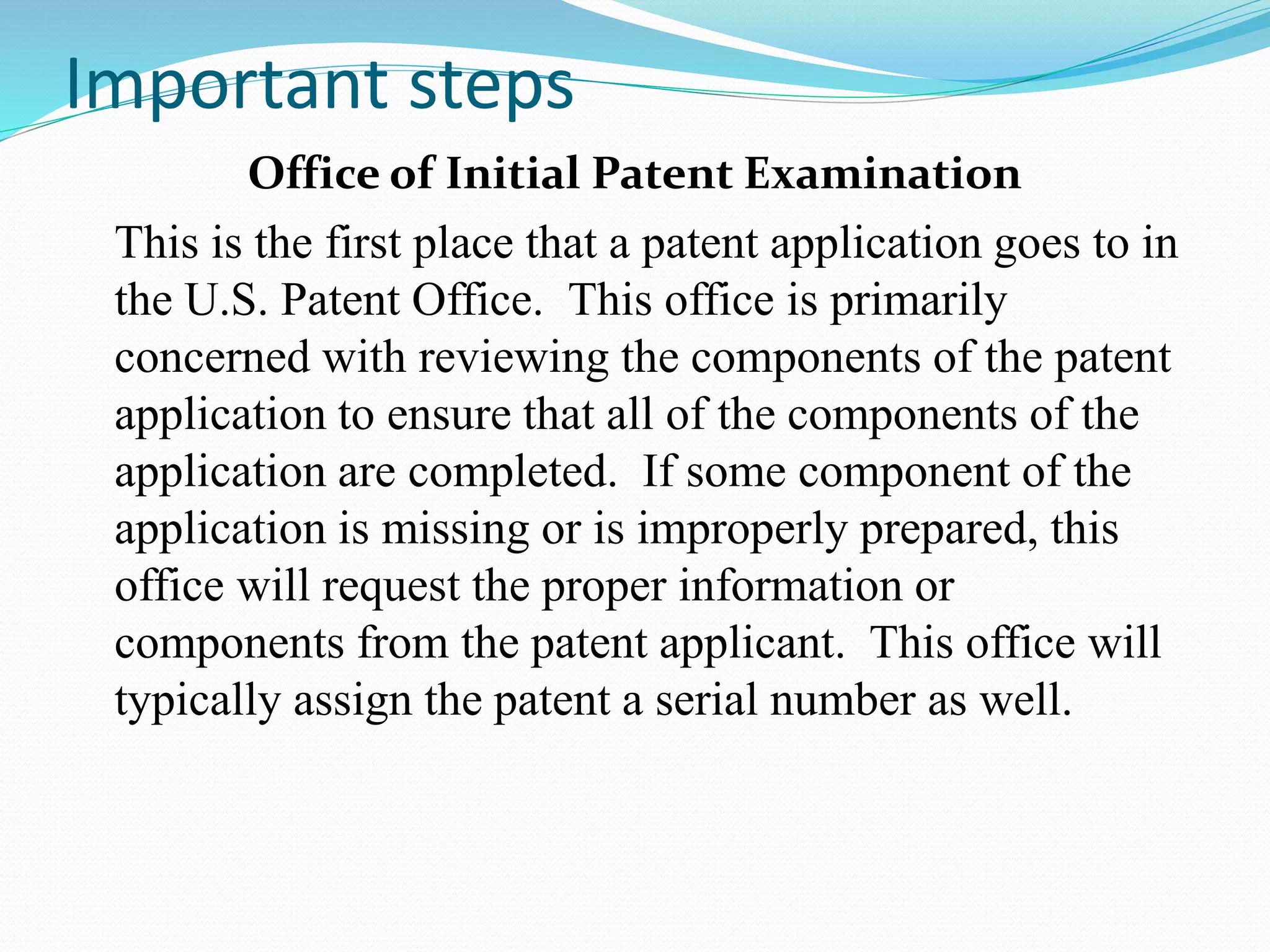 Important steps 
Office of Initial Patent Examination 
This is the first place that a patent application goes to in 
the U.S. Patent Office. This office is primarily 
concerned with reviewing the components of the patent 
application to ensure that all of the components of the 
application are completed. If some component of the 
application is missing or is improperly prepared, this 
office will request the proper information or 
components from the patent applicant. This office will 
typically assign the patent a serial number as well. 
 