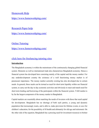 Homework Help
https://www.homeworkping.com/
Research Paper help
https://www.homeworkping.com/
Online Tutoring
https://www.homeworkping.com/
click here for freelancing tutoring sites
Introduction
The Bangladesh economy is within the mainstream of the continuously changing global financial
system. Domestic as well as international trade also characterizes Bangladesh economy. Hence a
financial system has developed here consisting mainly of the capital and the money market. For
any underdevelopment country the existence of a well functioning money market is of
paramount importance. The money market currently existing has also developed due to certain
needs. In general, these needs can be termed as need for short term liquidity within our financial
system, to carry out the day to day economic activities and obviously to meet and match need for
short term lending and borrowing of the participants within the financial system. T-bill market is
by far the largest component of the money market in Bangladesh.
Capital markets are essentially about matching the needs of investors with those that need capital
for development. Bangladesh has no shortage of both such parties, a young and dynamic
population that increasingly wants, and is able to, make provision for lifetime events, to save for
children’s education, for the possibility of ill health and ultimately for old age and retirement. On
the other side of the equation, Bangladesh has a pressing need for investment resources to bolster
1
 