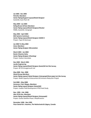 Jan 2005 - Dec 2005
Petrofac Aberdeen
Senior Piping/Support Layout/Detail Designer
AutoCAD, Auto Plant 3D
May 2004 - Jan 2005
Kellog Brown & Root Aberdeen
Senior Piping Layout/Detail Designer/Checker
PDMS, AutoCAD, Intergraph
May 2002 - April 2004
BAE Systems Scotstoun
Senior Piping Layout/Detail Designer CADDS 5
Project: Type 45 Destroyer
Jan 2002 To May 2002
Amec Aberdeen
Senior Piping Designer Microstation
March 2001 - Jan 2002
Roche Vitamins Dalry
Senior Piping Designer (Checking)
Project: Sodium Ascorbate
Nov 2000 - March 2001
Jacobs Engineering
Senior Piping Layout/Detail Designer (AutoCAD Incl Site Survey.
Project: BP Oil Grangemouth Ltd.
May 2000 - Nov. 2000
Wood Group Aberdeen
Senior Piping Layout/ Detail Designer (Intergraph/Omni-pipe) Incl Site Survey
Project: Mobil Capacity Enhancement & Emissions Reduction Project
Feb 2000 – May 2000
Zenocean / Kerr Mcgee, Aberdeen
Senior Piping Layout Designer (AutoCAD)
Project: Leadon Field Development-FPSO Feed Study
Nov. 1999 – Feb- 2000
Aker Oil & Gas, Aberdeen
Senior Piping Layout/Detail Designer (Intergraph)
Project: Gulfax Satellite-Phase 2 Modifications
December 1998 – Nov 1999
Fluor Daniel B.V. Haarlem, The Netherlands & Calgary, Canada
 