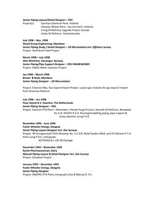 Senior Piping Layout/Detail Designer – PDS
Project(s): Eastman Chemical Plant- Holland
Cerestar Wheat Plant – Sas Van Gent, Holland.
Irving Oil Refinery Upgrade Project Canada
Ceska Oil Refinery- Czechoslovakia
July 1998 – Nov. 1998
Wood Group Engineering, Aberdeen
Senior Piping Study / Detail Designer – 2D Microstation Incl. Offshore Survey
Project: Shell Brent Field Project
March 1998 – July 1998
Aker Maritime, Stavanger, Norway
Senior Piping/Pipe Support Designer – PDS FRAMEWORKS
Project: Eldfisk Water Injection Project
Jan 1998 – March 1998
Brown & Root, Aberdeen
Senior Piping Designer – 2D Microstation
Project: Chevron Alba. Gas Export/Import Project. Layout gas modules for gas export/ import
from Britannia Platform
July 1996 – Jan 1998
Fluor Daniel B.V. Haarlem, The Netherlands
Senior Piping Designer – PDS
Project: Eastman PTA Plant – Rotterdam, Filtrate Purge Process, Slovnaft Oil Refinery, Bluewater
B.L.E.O. HOLM F.P.S.O. Routing/modelling piping, pipe support &
stress sketches using P.D.S.
November 1994 – June 1996
Foster Wheeler Energy, Glasgow
Senior Piping Layout Designer Incl. Site Surveys
Project: BP Grangemouth FCCU Revamp, No. 1 C.O.D. Relief System Mod. and ICI Pakistan P.T.A.
Plant using P.D.S., Intergraph,
AUTOCAD & L-1S0 3D Package
December 1993 – November 1994
Roche Pharmaceuticals, Dalry
Manual Piping Layout & Detail Designer incl. Site Surveys
Project: Octabase Project
January 1993 – December 1993
Foster Wheeler Energy, Glasgow
Senior Piping Designer
Project: SINOPEC PTA Plant, Intergraph L/iso & Manual G. A’s.
 