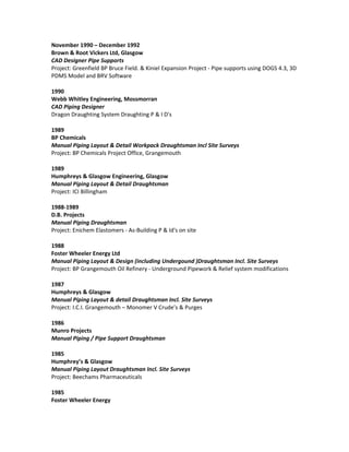 November 1990 – December 1992
Brown & Root Vickers Ltd, Glasgow
CAD Designer Pipe Supports
Project: Greenfield BP Bruce Field. & Kiniel Expansion Project - Pipe supports using DOGS 4.3, 3D
PDMS Model and BRV Software
1990
Webb Whitley Engineering, Mossmorran
CAD Piping Designer
Dragon Draughting System Draughting P & I D's
1989
BP Chemicals
Manual Piping Layout & Detail Workpack Draughtsman Incl Site Surveys
Project: BP Chemicals Project Office, Grangemouth
1989
Humphreys & Glasgow Engineering, Glasgow
Manual Piping Layout & Detail Draughtsman
Project: ICI Billingham
1988-1989
D.B. Projects
Manual Piping Draughtsman
Project: Enichem Elastomers - As-Building P & Id's on site
1988
Foster Wheeler Energy Ltd
Manual Piping Layout & Design (including Undergound )Draughtsman Incl. Site Surveys
Project: BP Grangemouth Oil Refinery - Underground Pipework & Relief system modifications
1987
Humphreys & Glasgow
Manual Piping Layout & detail Draughtsman Incl. Site Surveys
Project: I.C.I. Grangemouth – Monomer V Crude’s & Purges
1986
Munro Projects
Manual Piping / Pipe Support Draughtsman
1985
Humphrey’s & Glasgow
Manual Piping Layout Draughtsman Incl. Site Surveys
Project: Beechams Pharmaceuticals
1985
Foster Wheeler Energy
 