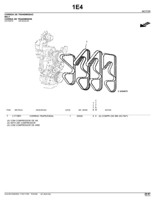 1E4
MOTOR
CORREIA DE TRANSMISSAO
BELT
CORREA DE TRANSMISION
CQ154079 -UN-04JUL02
g
1
1 1
1 7
7 5
ITEM NR.PECA DESCRICAO QTDE. NR. SERIE 5 H NOTAS
1 L111801 CORREIA TRAPEZOIDAL 1 45026- X X (A) COMPR 236 MM (93-7/64")
(A) COM COMPRESSOR DE AR
(A) WITH AIR COMPRESSOR
(A) COM COMPRESSOR DE AIRE
COLHEITADEIRA 1175/1175H PC9185 (01-AUG-02) 20-87
PN=107
 