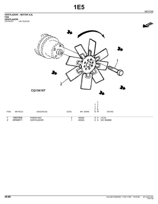 1E5
MOTOR
VENTILADOR - MOTOR 6.8L
FAN
VENTILADOR
CQ154167 -UN-15JUL02
g
1
1 1
1 7
7 5
ITEM NR.PECA DESCRICAO QTDE. NR. SERIE 5 H NOTAS
1 19M7809 PARAFUSO 4 45026- X X (10.9)
2 AR48871 VENTILADOR 1 45026- X X OD 584MM
20-88 COLHEITADEIRA 1175/1175H PC9185 (01-AUG-02)
PN=108
 