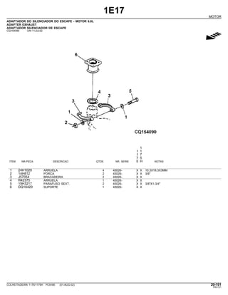 1E17
MOTOR
ADAPTADOR DO SILENCIADOR DO ESCAPE - MOTOR 6.8L
ADAPTER EXHAUST
ADAPTADOR SILENCIADOR DE ESCAPE
CQ154090 -UN-11JUL02
g
1
1 1
1 7
7 5
ITEM NR.PECA DESCRICAO QTDE. NR. SERIE 5 H NOTAS
1 24H1020 ARRUELA 4 45026- X X 10.3X18.3X3MM
2 14H812 PORCA 2 45026- X X 3/8"
3 J57054 BRACADEIRA 2 45026- X X
4 R42375 ARRUELA 1 45026- X X
5 19H3217 PARAFUSO SEXT. 2 45026- X X 3/8"X1-3/4"
6 DQ16420 SUPORTE 1 45026- X X
COLHEITADEIRA 1175/1175H PC9185 (01-AUG-02) 20-101
PN=121
 