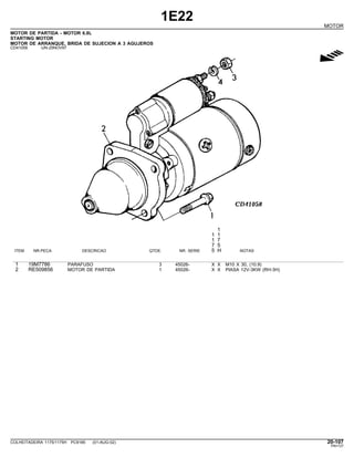 1E22
MOTOR
MOTOR DE PARTIDA - MOTOR 6.8L
STARTING MOTOR
MOTOR DE ARRANQUE, BRIDA DE SUJECION A 3 AGUJEROS
CD41058 -UN-25NOV97
g
1
1 1
1 7
7 5
ITEM NR.PECA DESCRICAO QTDE. NR. SERIE 5 H NOTAS
1 19M7786 PARAFUSO 3 45026- X X M10 X 30, (10.9)
2 RE509856 MOTOR DE PARTIDA 1 45026- X X PIASA 12V-3KW (RH-3H)
COLHEITADEIRA 1175/1175H PC9185 (01-AUG-02) 20-107
PN=127
 