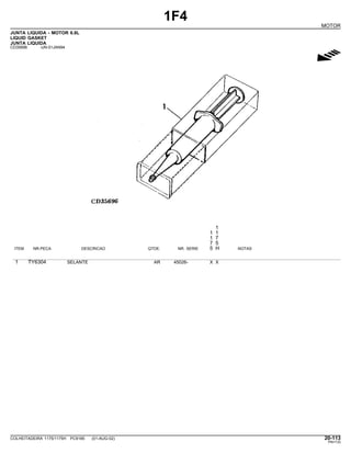 1F4
MOTOR
JUNTA LIQUIDA - MOTOR 6.8L
LIQUID GASKET
JUNTA LIQUIDA
CD35696 -UN-01JAN94
g
1
1 1
1 7
7 5
ITEM NR.PECA DESCRICAO QTDE. NR. SERIE 5 H NOTAS
1 TY6304 SELANTE AR 45026- X X
COLHEITADEIRA 1175/1175H PC9185 (01-AUG-02) 20-113
PN=133
 