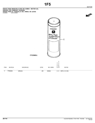 1F5
MOTOR
GRAXA PARA MANCAIS E EIXO DE CAMES - MOTOR 6.8L
GREASE FOR CAMSHAFT BUSHING
GRASA PARA EL CASQUILLO DEL ARBOL DE LEVAS
CD39055 -UN-01JAN94
g
1
1 1
1 7
7 5
ITEM NR.PECA DESCRICAO QTDE. NR. SERIE 5 H NOTAS
1 TY6333 GRAXA AR 45026- X X 397G (14 OZ)
20-114 COLHEITADEIRA 1175/1175H PC9185 (01-AUG-02)
PN=134
 
