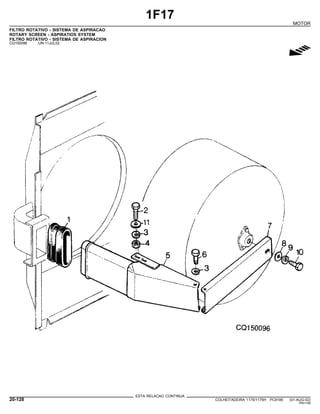 1F17
MOTOR
FILTRO ROTATIVO - SISTEMA DE ASPIRACAO
ROTARY SCREEN - ASPIRATIOS SYSTEM
FILTRO ROTATIVO - SISTEMA DE ASPIRACION
CQ150096 -UN-11JUL02
g
ESTA RELACAO CONTINUA
20-128 COLHEITADEIRA 1175/1175H PC9185 (01-AUG-02)
PN=148
 