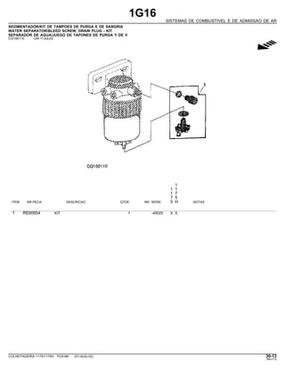 1G16
SISTEMAS DE COMBUSTIVEL E DE ADMISSAO DE AR
SEDIMENTADOR/KIT DE TAMPOES DE PURGA E DE SANGRIA
WATER SEPARATOR/BLEED SCREW, DRAIN PLUG - KIT
SEPARADOR DE AGUA/JUEGO DE TAPONES DE PURGA Y DE V
CQ150110 -UN-11JUL02
g
1
1 1
1 7
7 5
ITEM NR.PECA DESCRICAO QTDE. NR. SERIE 5 H NOTAS
1 RE60854 KIT 1 -45025 X X
COLHEITADEIRA 1175/1175H PC9185 (01-AUG-02) 30-13
PN=173
 