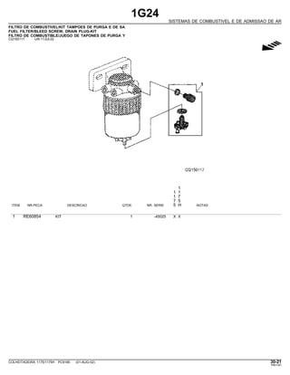 1G24
SISTEMAS DE COMBUSTIVEL E DE ADMISSAO DE AR
FILTRO DE COMBUSTIVEL/KIT TAMPOES DE PURGA E DE SA
FUEL FILTER/BLEED SCREW, DRAIN PLUG-KIT
FILTRO DE COMBUSTIBLE/JUEGO DE TAPONES DE PURGA Y
CQ150117 -UN-11JUL02
g
1
1 1
1 7
7 5
ITEM NR.PECA DESCRICAO QTDE. NR. SERIE 5 H NOTAS
1 RE60854 KIT 1 -45025 X X
COLHEITADEIRA 1175/1175H PC9185 (01-AUG-02) 30-21
PN=181
 