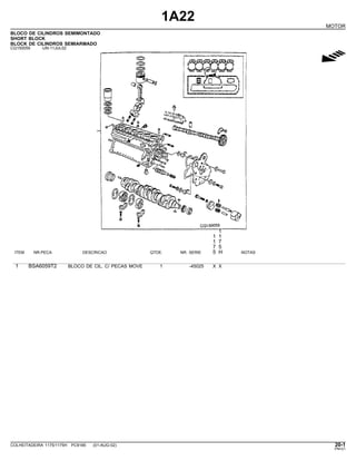 1A22
MOTOR
BLOCO DE CILINDROS SEMIMONTADO
SHORT BLOCK
BLOCK DE CILINDROS SEMIARMADO
CQ150059 -UN-11JUL02
g
1
1 1
1 7
7 5
ITEM NR.PECA DESCRICAO QTDE. NR. SERIE 5 H NOTAS
1 BSA6059T2 BLOCO DE CIL. C/ PECAS MOVE 1 -45025 X X
COLHEITADEIRA 1175/1175H PC9185 (01-AUG-02) 20-1
PN=21
 