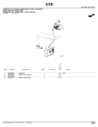 1I19
SISTEMA ELETRICO
ILUMINACAO DO TANQUE GRANELEIRO E FAROL DE MANEJO
GRAIN TANK AND WORK LIGHT
ILUMINACION DEL GRANELERO Y FARO AUXILIAR
CQ150144 -UN-11JUL02
g
1
1 1
1 7
7 5
ITEM NR.PECA DESCRICAO QTDE. NR. SERIE 5 H NOTAS
1 DQ08098 LAMPADA 1 X X 15W
2 DQ42248 FAROL DE SERVICO 1 X X
3 DQ04904 1 X X
4 DQ14016 FAROL DIANTEIRO 1 X X
COLHEITADEIRA 1175/1175H PC9185 (01-AUG-02) 40-23
PN=229
 