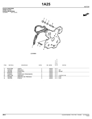 1A25
MOTOR
PLACA DIANTEIRA
FRONT PLATE
PLACA DELANTERA
CQ150061 -UN-11JUL02
g
1
1 1
1 7
7 5
ITEM NR.PECA DESCRICAO QTDE. NR. SERIE 5 H NOTAS
1 R131794 JUNTA 1 -45025 X X
2 12H324 ARRUELA 5 -45025 X X 3/8"
3 T20166 PARAFUSO 5 -45025 X X 3/8"X8"
4 R75470 PLACA 1 -45025 X X
5 T23442 PARAFUSO PRISIONEIRO 3 -45025 X X
6 24H1136 ARRUELA 3 -45025 X X 11/32"X11/16
7 12H303 ARRUELA DE PRESSAO 3 -45025 X X 5/16"
8 14H785 PORCA 3 -45025 X X 5/16"
20-4 COLHEITADEIRA 1175/1175H PC9185 (01-AUG-02)
PN=24
 