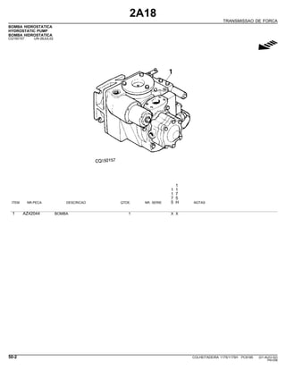 2A18
TRANSMISSAO DE FORCA
BOMBA HIDROSTATICA
HYDROSTATIC PUMP
BOMBA HIDROSTATICA
CQ150157 -UN-26JUL02
g
1
1 1
1 7
7 5
ITEM NR.PECA DESCRICAO QTDE. NR. SERIE 5 H NOTAS
1 AZ42044 BOMBA 1 X X
50-2 COLHEITADEIRA 1175/1175H PC9185 (01-AUG-02)
PN=258
 