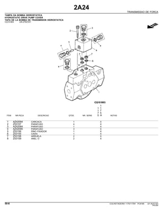 2A24
TRANSMISSAO DE FORCA
TAMPA DA BOMBA HIDROSTATICA
HYDROSTATIC DRIVE PUMP COVER
TAPA DE LA BOMBA DE TRANSMISION HIDROSTATICA
CQ151803 -UN-27NOV01
g
1
1 1
1 7
7 5
ITEM NR.PECA DESCRICAO QTDE. NR. SERIE 5 H NOTAS
1 AZ42094 CARCACA 1 X
2 Z53157 PARAFUSO 4 X
3 AZ42084 PARAFUSO 1 X
4 AZ42095 PARAFUSO 3 X
5 Z53156 PINO FIXADOR 1 X
6 Z53155 CAIXA 1 X
7 Z53158 ARRUELA 2 X
8 Z53159 ANEL O 2 X
50-8 COLHEITADEIRA 1175/1175H PC9185 (01-AUG-02)
PN=264
 