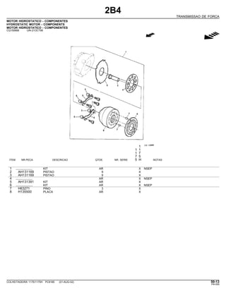 2B4
TRANSMISSAO DE FORCA
MOTOR HIDROSTATICO - COMPONENTES
HYDROSTATIC MOTOR - COMPONENTS
MOTOR HIDROSTATICO - COMPONENTES
CQ150666 -UN-21OCT99
g
1
1 1
1 7
7 5
ITEM NR.PECA DESCRICAO QTDE. NR. SERIE 5 H NOTAS
1 .................. KIT AR X NSEP
2 AH131169 PISTAO 9 X
3 AH131169 PISTAO 9 X
4 .................. AR X NSEP
5 AH131391 KIT AR X
6 .................. KIT AR X NSEP
7 H63271 PINO 3 X
8 H135500 PLACA AR X
COLHEITADEIRA 1175/1175H PC9185 (01-AUG-02) 50-13
PN=269
 