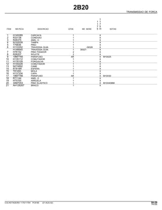 2B20
TRANSMISSAO DE FORCA
1
1 1
1 7
7 5
ITEM NR.PECA DESCRICAO QTDE. NR. SERIE 5 H NOTAS
1 H140289 CARCACA 1 X
2 R33138 CONEXAO 1 X
3 R26375 ANEL O 1 X
4 N102039 TAMPA 1 X
5 T76836 PINO 1 X
6 H133352 TRAVESSA GUIA 1 -39326 X
H146640 TRAVESSA GUIA 1 39327- X
7 H76152 PINO FIXADOR 2 X
8 R26207 ROLETE 2 X
9 19M7785 PARAFUSO AR X M10X25
10 H135112 COMUTADOR 1 X
11 H135109 FORQUILHA 1 X
12 H140228 COMUTADOR 1 X
13 N274892 CAME 1 X
14 R1818R ESFERA 1 X
15 T81493 MOLA 1 X
16 H137334 CAPA 1 X
17 19M7786 PARAFUSO AR X M10X30
18 R71144 ANEL O 1 X
19 H75700 ARRUELA 1 X
20 34M7053 PINO ELASTICO 1 X M10X40MM
21 AH128267 BRACO 1 X
COLHEITADEIRA 1175/1175H PC9185 (01-AUG-02) 50-29
PN=285
 