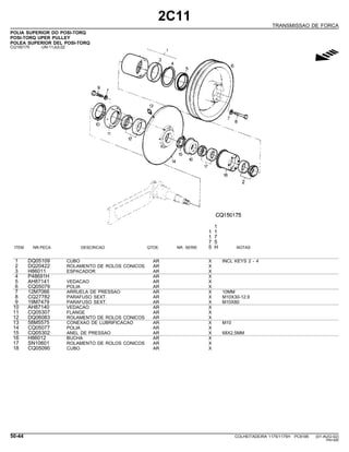 2C11
TRANSMISSAO DE FORCA
POLIA SUPERIOR DO POSI-TORQ
POSI-TORQ UPER PULLEY
POLEA SUPERIOR DEL POSI-TORQ
CQ150175 -UN-11JUL02
g
1
1 1
1 7
7 5
ITEM NR.PECA DESCRICAO QTDE. NR. SERIE 5 H NOTAS
1 DQ05109 CUBO AR X INCL KEYS 2 - 4
2 DQ20422 ROLAMENTO DE ROLOS CONICOS AR X
3 H86011 ESPACADOR AR X
4 P48691H AR X
5 AH87141 VEDACAO AR X
6 CQ05079 POLIA AR X
7 12M7066 ARRUELA DE PRESSAO AR X 10MM
8 CQ27782 PARAFUSO SEXT. AR X M10X30-12.9
9 19M7479 PARAFUSO SEXT. AR X M10X80
10 AH87140 VEDACAO AR X
11 CQ05307 FLANGE AR X
12 DQ06083 ROLAMENTO DE ROLOS CONICOS AR X
13 58M5575 CONEXAO DE LUBRIFICACAO AR X M10
14 CQ05077 POLIA AR X
15 CQ05302 ANEL DE PRESSAO AR X 68X2,5MM
16 H86012 BUCHA AR X
17 SN10601 ROLAMENTO DE ROLOS CONICOS AR X
18 CQ05090 CUBO AR X
50-44 COLHEITADEIRA 1175/1175H PC9185 (01-AUG-02)
PN=300
 