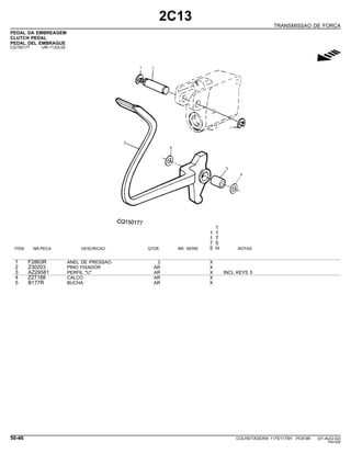 2C13
TRANSMISSAO DE FORCA
PEDAL DA EMBREAGEM
CLUTCH PEDAL
PEDAL DEL EMBRAGUE
CQ150177 -UN-11JUL02
g
1
1 1
1 7
7 5
ITEM NR.PECA DESCRICAO QTDE. NR. SERIE 5 H NOTAS
1 F2863R ANEL DE PRESSAO 2 X
2 Z30203 PINO FIXADOR AR X
3 AZ29581 PERFIL "U" AR X INCL KEYS 5
4 Z27188 CALCO AR X
5 B177R BUCHA AR X
50-46 COLHEITADEIRA 1175/1175H PC9185 (01-AUG-02)
PN=302
 