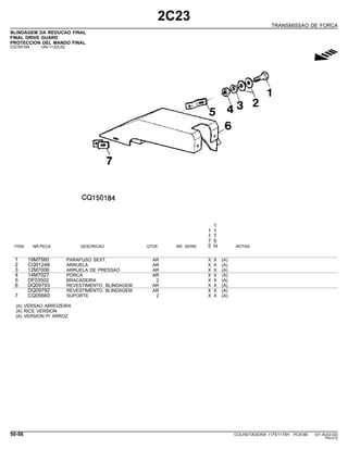 2C23
TRANSMISSAO DE FORCA
BLINDAGEM DA REDUCAO FINAL
FINAL DRIVE GUARD
PROTECCION DEL MANDO FINAL
CQ150184 -UN-11JUL02
g
1
1 1
1 7
7 5
ITEM NR.PECA DESCRICAO QTDE. NR. SERIE 5 H NOTAS
1 19M7560 PARAFUSO SEXT. AR X X (A)
2 CQ01248 ARRUELA AR X X (A)
3 12M7006 ARRUELA DE PRESSAO AR X X (A)
4 14M7027 PORCA AR X X (A)
5 DF03502 BRACADEIRA 2 X X (A)
6 DQ09793 REVESTIMENTO, BLINDAGEM AR X X (A)
DQ09792 REVESTIMENTO, BLINDAGEM AR X X (A)
7 CQ05660 SUPORTE 2 X X (A)
(A) VERSAO ARROZEIRA
(A) RICE VERSION
(A) VERSION P/ ARROZ
50-56 COLHEITADEIRA 1175/1175H PC9185 (01-AUG-02)
PN=312
 