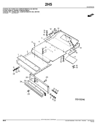 2H5
DIVERSOS
CHAPAS DO FUNDO DO COMPARTIMENTO DO MOTOR
FLOOR PANELS, ENGINE COMPARTIMENT
CHAPAS DEL FONDO DEL COMPARTIMENTO DEL MOTOR
CQ150246 -UN-27NOV01
g
ESTA RELACAO CONTINUA
80-8 COLHEITADEIRA 1175/1175H PC9185 (01-AUG-02)
PN=422
 