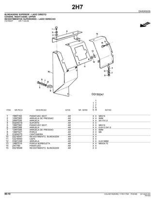 2H7
DIVERSOS
BLINDAGENS SUPERIOR - LADO DIREITO
COVERS, RIGHT-HAND, UPPER
REVESTIMIENTOS SUPERIORES - LADO DERECHO
CQ150247 -UN-11JUL02
g
1
1 1
1 7
7 5
ITEM NR.PECA DESCRICAO QTDE. NR. SERIE 5 H NOTAS
1 19M7162 PARAFUSO SEXT. AR X X M8X16
2 12M7065 ARRUELA DE PRESSAO AR X X 8MM
3 24M7026 ARRUELA AR X X 9X17X1,6
4 DQ05519 SUPORTE AR X X
5 19M7560 PARAFUSO SEXT. AR X X M6X16
6 24M7088 ARRUELA AR X X 6.6X12.5X1.6
7 12M7006 ARRUELA DE PRESSAO AR X X 6MM
8 14M7027 PORCA AR X X M6
9 CQ04275 CANTONEIRA AR X X
10 DQ18547 REVESTIMENTO, BLINDAGEM AR X X
11 CQ18550 CAPA AR X X
12 CQ01248 ARRUELA AR X X 6,4X18MM
13 14M7019 PORCA BORBOLETA AR X X M8X34.75
14 Z47790 PARAFUSO AR X X
15 DQ18548 REVESTIMENTO, BLINDAGEM AR X X
80-10 COLHEITADEIRA 1175/1175H PC9185 (01-AUG-02)
PN=424
 