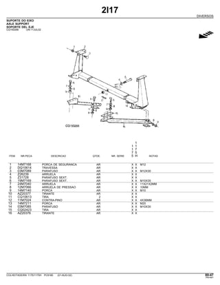 2I17
DIVERSOS
SUPORTE DO EIXO
AXLE SUPPORT
SOPORTE DEL EJE
CQ150266 -UN-11JUL02
g
1
1 1
1 7
7 5
ITEM NR.PECA DESCRICAO QTDE. NR. SERIE 5 H NOTAS
1 14M7168 PORCA DE SEGURANCA AR X X M12
2 DQ10614 TRAVESSA AR X X
3 03M7089 PARAFUSO AR X X M12X30
4 Z26239 ARRUELA AR X X
5 Z31728 PARAFUSO SEXT. AR X X
6 19M7169 PARAFUSO SEXT. AR X X M10X35
7 24M7040 ARRUELA AR X X 11X21X2MM
8 12M7066 ARRUELA DE PRESSAO AR X X 10MM
9 14M7140 PORCA AR X X M10
10 AZ20377 TIRANTE AR X X
11 CQ10613 TIRA 2 X X
12 11M7024 CONTRA-PINO AR X X 4X36MM
13 14M7211 PORCA AR X X M20
14 03M7085 PARAFUSO AR X X M10X30
15 CQ02423 TIRA AR X X
16 AZ20376 TIRANTE AR X X
COLHEITADEIRA 1175/1175H PC9185 (01-AUG-02) 80-47
PN=461
 