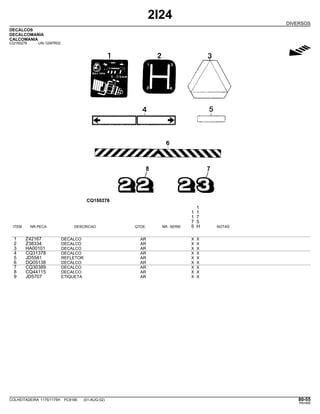 2I24
DIVERSOS
DECALCOS
DECALCOMANIA
CALCOMANIA
CQ150276 -UN-12APR02
g
1
1 1
1 7
7 5
ITEM NR.PECA DESCRICAO QTDE. NR. SERIE 5 H NOTAS
1 Z42167 DECALCO AR X X
2 Z38334 DECALCO AR X X
3 HA00101 DECALCO AR X X
4 CQ31378 DECALCO AR X X
5 JD5581 REFLETOR AR X X
6 DQ05138 DECALCO AR X X
7 CQ30389 DECALCO AR X X
8 CQ44115 DECALCO AR X X
9 JD5707 ETIQUETA AR X X
COLHEITADEIRA 1175/1175H PC9185 (01-AUG-02) 80-55
PN=469
 